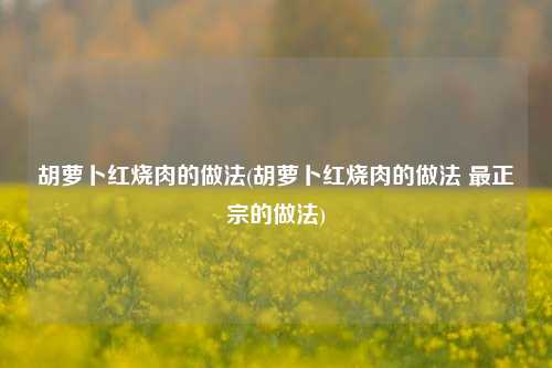 胡萝卜红烧肉的做法(胡萝卜红烧肉的做法 最正宗的做法)